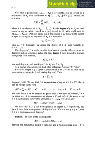 II, §3 POLYNOMIALS AND GROUP RINGS 103
Note that a polynomial f(X l' ... , Xn) in n variables can be viewed as a
polynomial in X; with coefficients in A[X1, ... , Xn-1J (if n ~ 2). Indeed, we
can write
d.
f(X) = L h(X1 ,·..,Xn-dXj,
j=O
where h is an element of A[X1 , ... , Xn-1 ]. By the degree of/in X; we shall
mean its degree when viewed as a polynomial in X; with coefficients in
A[X1, ... , Xn-1 ]. One sees easily that if this degree is d, then d is the largest
integer occurring as an exponent of X; in a monomial
with a(v) # 0. Similarly, we define the degree of f in each variable Xi
(i = 1,.. ., n).
The degree of f in each variable is of course usually different from its
degree (which is sometimes called the total degree if there is need to prevent
ambiguity). For instance,
has total degree 4, and has degree 3 in Xl and 2 in X 2'
As a matter of notation, we shall often abbreviate" degree" by "deg."
For each integer d ~ 0, given a polynomial f, let pd
) be the sum of all
monomials occurring in f and having degree d. Then
Suppose f # 0. We say that f is homogeneous of degree d if f =i'", thus f
can be written in the form
f(X ) = "a Xv, .. . Xv.
£...., (v) 1 n with if a(v) # 0.
We shall leave it as an exercise to prove that a non-zero polynomial f in n
variables over A is homogeneous of degree d if and only if, for every set of
n + 1 algebraically independent elements u, tl' , tn over A we have
f(ut 1 , .. . , utn)= udf(t1 , , tn)'
We note that if f, g are homogeneous of degree d, e respectively, and
fg # 0, then fg is homogeneous of degree d + e. If d = e and f + g # 0, then
f + g is homogeneous of degree d.
Remark. In view of the isomorphism
A[X1, ... , XnJ::::; A[t1 , ... , tnJ
between the polynomial ring in n variables and a ring generated over A by n
 