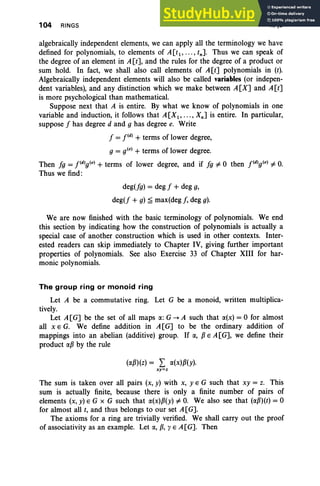 104 RINGS II. §3
algebraically independent elements, we can apply all the terminology we have
defined for polynomials, to elements of A [tl' ... , tn]. Thus we can speak of
the degree of an element in A [t], and the rules for the degree of a product or
sum hold. In fact, we shall also call elements of A[t] polynomials in (t).
Algebraically independent elements will also be called variables (or indepen-
dent variables), and any distinction which we make between A[X] and A[t]
is more psychological than mathematical.
Suppose next that A is entire. By what we know of polynomials in one
variable and induction, it follows that A [Xl ' ... , Xn ] is entire. In particular,
suppose f has degree d and g has degree e. Write
f = pdl + terms of lower degree,
g = e'"+ terms of lower degree.
Then fg = pdlg(el + terms of lower degree, and if fg i= 0 then pdlg(el i= O
.
Thus we find:
deg(fg) = deg f + deg g,
deg(f + g) ~ max(deg I. deg g).
We are now finished with the basic terminology of polynomials. We end
this section by indicating how the construction of polynomials is actually a
special case of another construction which is used in other contexts. Inter-
ested readers can skip immediately to Chapter IV, giving further important
properties of polynomials. See also Exercise 33 of Chapter XIII for har-
monic polynomials.
The group ring or monoid ring
Let A be a commutative ring. Let G be a monoid, written multiplica-
tively.
Let A[G] be the set of all maps a: G -+ A such that a(x) = 0 for almost
all x E G. We define addition in A[G] to be the ordinary addition of
mappings into an abelian (additive) group. If a, PE A[G], we define their
product ap by the rule
(aPHz) = L a(x)p(y).
xy=z
The sum is taken over all pairs (x, y) with x, Y E G such that xy = z. This
sum is actually finite, because there is only a finite number of pairs of
elements (x, y) E G x G such that a(x)p( y) i= O
. We also see that (aPHt) = 0
for almost all t, and thus belongs to our set A[G].
The axioms for a ring are trivially verified. We shall carry out the proof
of associativity as an example. Let a, P
,y E A[G]. Then
 
