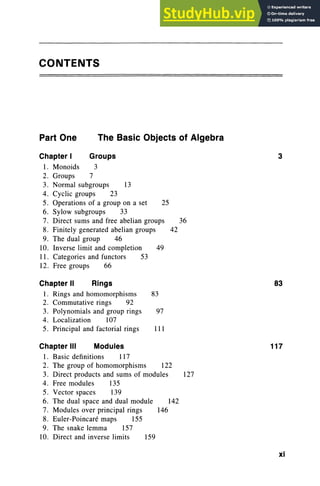 CONTENTS
Part One The Basic Objects of Algebra
3
36
42
25
49
13
Groups
3
Chapter I
1. Monoids
2. Groups 7
3. Normal subgroups
4. Cyclic groups 23
5. Operations of a group on a set
6. Sylow subgroups 33
7. Direct sums and free abelian groups
8. Finitely generated abelian groups
9. The dual group 46
10. Inverse limit and completion
11. Categories and functors 53
12. Free groups 66
Chapter II Rings
I. Rings and homomorphisms 83
2. Commutative rings 92
3. Polynomials and group rings 97
4. Localization 107
5. Principal and factorial rings 111
83
Chapter III Modules
1. Basic definitions 117
2. The group of homomorphisms 122
3. Direct products and sums of modules 127
4. Free modules 135
5. Vector spaces 139
6. The dual space and dual module 142
7. Modules over principal rings 146
8. Euler-Poincare maps 155
9. The snake lemma 157
10. Direct and inverse limits 159
117
xi
 