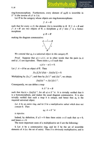 II, §4 LOCALIZATION 109
ring-homomorphism. Furthermore, every element of qJs(S) is invertible In
S-1A (the inverse of s/l is lis).
Let e be the category whose objects are ring-homomorphisms
f : A -+ B
such that for every s E S, the element f(s) is invertible in B. If f: A -+ Band
1': A -+ B' are two objects of e, a morphism 9 of f into I' is a homo-
morphism
g: B -+ B'
making the diagram commutative:
A~B
/
B'
We contend that qJs is a universal object in this category e.
Proof Suppose that ajs = a'[s', or in other words that the pairs (a,s)
and (a', s') are equivalent. There exists S1 E S such that
s1(s'a - sa') = O.
Let f : A -+ B be an object of e. Then
f(s d[f(s')f(a) - f(s)f(a')] = O.
Multiplying by f(S1r 1, and then by f(sT1 and f(sr 1, we obtain
f(a)f(sr1 = f(a ')f(sT1.
Consequently, we can define a map
h: S-1A -+ B
such that h(a/s) = f(a)f(s)-1, for all ats E S-1A. It is trivially verified that h
is a homomorphism, and makes the usual diagram commutative. It is also
trivially verified that such a map h is unique, and hence that qJs is the
required universal object.
Let A be an entire ring, and let S be a multiplicative subset which does not
contain O
. Then
is injective.
Indeed, by definition, if a/I = 0 then there exists s E S such that sa = 0,
and hence a = O.
The most important cases of a multiplicative set S are the following:
1. Let A be a commutative ring, and let S be the set of invertible
elements of A (i.e. the set of units). Then S is obviously multiplicative, and is
 