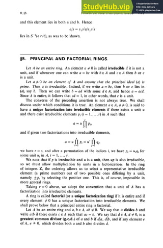 II. §5 PRINCIPAL AND FACTORIAL RINGS 111
and this element lies in both a and b. Hence
ajs = sls'a/sls's
lies in S- I(a n b), as was to be shown.
§5. PRINCIPAL AND FACTORIAL RINGS
Let A be an entire ring. An element a1'O is called irreducible if it is not a
unit, and if whenever one can write a = be with b e A and e E A then b or e
is a unit.
Let a1'O be an element of A and assume that the principal ideal (a) is
prime. Then a is irreducible. Indeed, if we write a = be, then b or e lies in
(a), say b. Then we can write b = ad with some d E A, and hence a = aed.
Since A is entire, it follows that cd = 1, in other words, that e is a unit.
The converse of the preceding assertion is not always true. We shall
discuss under which conditions it is true. An element a E A, a l' 0, is said to
have a unique factorization into irreducible elements if there exists a unit u
and there exist irreducible elements Pi (i = 1, ... , r) in A such that
r
a = u 11 Pi'
i= 1
and if given two factorizations into irreducible elements,
r s
a = u 11 Pi = U' 11 qj'
i=1 j=1
we have r = s, and after a permutation of the indices i, we have p j = U jq j for
some unit U j in A, i = 1, ..., r.
We note that if p is irreducible and U is a unit, then up is also irreducible,
so we must allow multiplication by units in a factorization. In the ring
of integers Z, the ordering allows us to select a representative irreducible
element (a prime number) out of two possible ones differing by a unit,
namely ±p, by selecting the positive one. This is, of course, impossible in
more general rings.
Taking r = 0 above, we adopt the convention that a unit of A has a
factorization into irreducible elements.
A ring is called factorial (or a unique factorization ring) if it is entire and if
every element l' 0 has a unique factorization into irreducible elements. We
shall pro ve below that a principal entire ring is factorial.
Let A be an entire ring and a, bE A, ab l' O
. We say that a divides band
write alb if there exists e E A such that ae = b. We say that d e A, d l' 0, is a
greatest common divisor (g.c.d.) of a and b if dla, dlb, and if any element e
of A , e 4= 0, which divides both a and b also divides d.
 