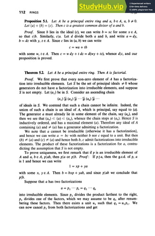 112 RINGS II,§5
Proposition 5.1. Let A be a principal entire ring and a, b E A, a, b =1= O.
Let (a) + (b) = (c). Then c is a greatestcommon divisor ofa and b.
Proof Since b lies in the ideal (c), we can write b = xc for some x E A,
so that clb. Similarly, cia. Let d divide both a and b, and write a = dy,
b = dz with y, z E A. Since c lies in (a, b) we can write
c = wa + tb
with some w, tEA. Then c = w dy + t dz = d(wy + tz), whence dlc, and our
proposition is proved.
Theorem 5.2. Let A be a principal entire ring. Then A is factorial.
Proof We first prove that every non-zero element of A has a factoriza-
tion into irreducible elements. Let S be the set of principal ideals =1= 0 whose
generators do not have a factorization into irreducible elements, and suppose
S is not empty. Let (ad be in S. Consider an ascending chain
(ad ~ (az) ~ . .. ~ (an) ~ ...
of ideals in S. We contend that such a chain cannot be infinite. Indeed, the
union of such a chain is an ideal of A, which is principal, say equal to (a).
The generator a must already lie in some element of the chain, say (an), and
then we see that (an) c: (a) c: (all), whence the chain stops at (an). Hence S is
inductively ordered, and has a maximal element (a). Therefore any ideal of A
containing (a) and =;6 (a) has a generator admitting a factorization.
We note that a cannot be irreducible (otherwise it has a factorization) ,
and hence we can write a = be with neither b nor c equal to a unit. But then
(b) =;6 (a) and (c) =;6 (a) and hence both b, c admit factorizations into irreducible
elements . The product of these factorizations is a factorization for a, contra-
dicting the assumption that S is not empty.
To prove uniqueness, we first remark that if p is an irreducible element of
A and a, b e A, plab, then pia or plb. Proof: If p~ a, then the g.c.d. of p, a
is 1 and hence we can write
1 = xp + ya
with some x, YEA. Then b = bxp + yab, and since plab we conclude that
plb.
Suppose that a has two factorizations
a = PI ... p, = ql ... q.
into irreducible elements. Since PI divides the product farthest to the right,
PI divides one of the factors, which we may assume to be ql after renum-
bering these factors. Then there exists a unit U I such that ql = UIPI' We
can now cancel PI from both factorizations and get
 