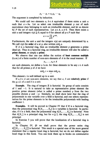 II. §5 PRINCIPAL AND FACTORIAL RINGS 113
P2 ... p, = UI q2 .. . q•.
The argument is completed by induction.
We could call two elements a, b e A equivalent if there exists a unit U
such that a = bu. Let us select one irreducible element p out of each
equivalence class belonging to such an irreducible element, and let us denote
by P the set of such representatives. Let a E A, a =F O
. Then there exists a
unit u and integers v(p) ~ 0, equal to 0 for almost all pEP such that
a = u n p,(P).
peP
Furthermore, the unit u and the integers v(p) are uniquely determined by a.
We call v(p) the order of a at p, also written ord, a.
If A is a factorial ring, then an irreducible element p generates a prime
ideal (p). Thus in a factorial ring, an irreducible element will also be called a
prime element, or simply a prime.
We observe that one can define the notion of least common multiple
(I.c.m.) of a finite number of non-zero elements of A in the usual manner: If
aI' ... , an E A
are such elements, we define a l.c.m. for these elements to be any C E A such
that for all primes p of A we have
ord, C = max ord, a..
j
This element C is well defined up to a unit.
If a,b E A are non-zero elements, we say that a, b are relatively prime if
the g.c.d. of a and b is a unit.
Example. The ring of integers Z is factorial. Its group of units consists
of 1 and - 1. It is natural to take as representative prime element the
positive prime element (what is called a prime number) p from the two
possible choices p and - p. Similarly, we shall show later that the ring of
polynomials in one variable over a field is factorial, and one selects represen-
tatives for the prime elements to be the irreducible polynomials with leading
coefficient 1.
Examples. It will be proved in Chapter IV that if R is a factorial ring,
then the polynomial ring R [XI' • . . , Xn] in n variables is factorial. In partic-
ular, if k is a field, then the polynomial ring k[XI' ... , Xn] is factorial. Note
that k[XI ] is a principal ring, but for n ~ 2, the ring k[XI , .. . , Xn] is not
principal.
In Exercise 5 you will prove that the localization of a factorial ring is
factorial.
In Chapter IV, §9 we shall prove that the power series ring
k[[XI , .. . , Xn] ] is factorial. This result is a special case of the more general
statement that a regular local ring is factorial, but we do not define regular
local rings in this book. You can look them up in books on commutative
 