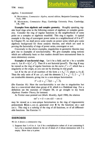 114 RINGS II, Ex
algebra. I recommend :
H. MATSUMURA, Commutative Algebra, second edition, Benjamin-Cummings, New
York, 1980
H. MATSUMURA, Commutative Rings, Cambridge University Press, Cambridge,
UK, 1986
Examples from algebraic and complex geometry. Roughly speaking, reg-
ular local rings arise in the following context of algebraic or complex geom-
etry. Consider the ring of regular functions in the neighborhood of some
point on a complex or algebraic manifold. This ring is regular. A typical
example is the ring of convergent power series in a neighborhood of 0 in C .
In Chapter IV, we shall prove some results on power series which give some
algebraic background for those analytic theories, and which are used in
proving the factoriality of rings of power series, convergent or not.
Conversely to the above examples, singularities in geometric theories may
give rise to examples of non-factoriality. We give examples using notions
which are sufficiently basic so that readers should have encountered them in
more elementary courses.
Examples of non-factorial rings. Let k be a field, and let x be a variable
over k. Let R = k[x2
, x 3
]. Then R is not factorial (proof?). The ring R may
be viewed as the ring of regular functions on the curve y2 = x 3
, which has a
singularity at the origin, as you can see by drawing its real graph.
Let R be the set of all numbers of the form a + bj=5, where a, b E Z.
Then the only units of Rare ±1, and the elements 3, 2 + j=5, 2 - j=5
are irreducible elements, giving rise to a non-unique factorization
32
= (2 + j=5)(2 - j=5).
(Do Exercise 10.) Here the non-factoriality is not due to singularities but
due to a non-trivial ideal class group of R, which is a Dedekind ring. For a
definition see the exercises of Chapter III, or go straight to my book
Algebraic Number Theory, for instance.
As Trotter once pointed out (Math. Monthly, April 1988), the relation
sin? x = (1 +cos x)(l - cos x)
may be viewed as a non-unique factorization in the ring of trigonometric
polynomials R[sin x, cos x], generated over R by the functions sin x and
cos x. This ring is a subring of the ring of all functions, or of all differenti-
able functions. See Exercise 11.
EXERCISES
We let A denote a commutative ring.
1. Suppose that 1 #-0 in A. Let S be a multiplicative subset of A not containing O.
Let p be a maximal element in the set of ideals of A whose intersection with S is
empty. Show that p is prime.
 