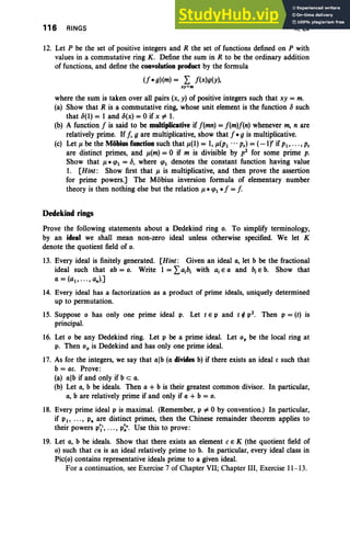 116 RINGS II, Ex
12. Let P be the set of positive integers and R the set of functions defined on P with
values in a commutative ring K. Define the sum in R to be the ordinary addition
of functions, and define the convolution product by the formula
(f *g)(m) = L f(x)g(y),
.xy=m
where the sum is taken over all pairs (x, y) of positive integers such that xy = m.
(a) Show that R is a commutative ring, whose unit element is the function lJ such
that lJ(I) = 1 and lJ(x) =0 if x oF 1.
(b) A function f is said to be multiplicative if f(mn) =f(m)f(n) whenever m, n are
relatively prime. Iff, 9 are multiplicative, show that f *9 is multiplicative.
(c) Let p. be the Mobius function such that p.(I) = 1,P.(PI ... p,) =(-If if PI' ... , P,
are distinct primes, and p.(m) =0 if m is divisible by p2
for some prime p.
Show that p.* qJI = lJ, where qJI denotes the constant function having value
1. [Hint: Show first that p. is multiplicative, and then prove the assertion
for prime powers.] The Mobius inversion formula of elementary number
theory is then nothing else but the relation u» qJI *f = f.
Dedekind rings
Prove the following statements about a Dedekind ring o. To simplify terminology,
by an ideal we shall mean non-zero ideal unless otherwise specified. We let K
denote the quotient field of o,
13. Every ideal is finitely generated. [Hint: Given an ideal a, let b be the fractional
ideal such that ab = o. Write 1 = Lalhl with aiE a and hiE b. Show that
a = (ai' ... , an)']
14. Every ideal has a factorization as a product of prime ideals, uniquely determined
up to permutation.
15. Suppose 0 has only one prime ideal p. Let t E P and t ¢ p2. Then p =(t) is
principal.
16. Let 0 be any Dedekind ring. Let p be a prime ideal. Let op be the local ring at
p. Then op is Dedekind and has only one prime ideal.
17. As for the integers, we say that alb (a divides b) if there exists an ideal c such that
b = ac, Prove :
(a) alb if and only if b c a.
(b) Let a, b be ideals. Then a + b is their greatest common divisor. In particular,
a, b are relatively prime if and only if a + b = o.
18. Every prime ideal p is maximal. (Remember, p oF 0 by convention.) In particular,
if PI' .. ., Pn are distinct primes, then the Chinese remainder theorem applies to
their powers p~', .. ., p:". Use this to prove:
19. Let a, b be ideals. Show that there exists an element c E K (the quotient field of
0) such that ca is an ideal relatively prime to b. In particular, every ideal class in
Pic(o) contains representative ideals prime to a given ideal.
For a continuation, see Exercise7 of Chapter VII; Chapter III, Exercise 11-13 .
 