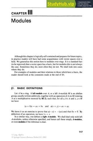 CHAPTER III
Modules
Although this chapteris logicall y self-contained and prepares for future topics,
in practice readers will have had some acquaintance with vector spaces over a
field. We generalize this notion here to modules over rings. It is a standard fact
(to be reproved) that a vector space has a basis, but for modules this is not always
the case . Sometimes they do; most often they do not. We shall look into cases
where they do.
For examples of modules and their relations to those which have a basis, the
reader should look at the comments made at the end of §4.
§1. BASIC DEFINITIONS
Let A be a ring. A left module over A, or a left A-module M is an abelian
group, usually written additively, together with an operation of A on M (viewing
A as a multiplicative monoid by RI 2), such that, for all a, b E A and x, y E M
we have
(a + b)x = ax + bx and a(x + y) = ax + ay.
We leave it as an exercise to prove that a(- x) = - (ax) and that Ox = O.. By
definition of an operation, we have lx = x.
In a similar way, one defines a right A-module. We shall deal only with left
A-modules, unless otherwise specified, and hence call these simply A-modules,
or even modules if the reference is clear.
117
S. Lang, Algebra
© Springer Science+Business Media LLC 2002
 