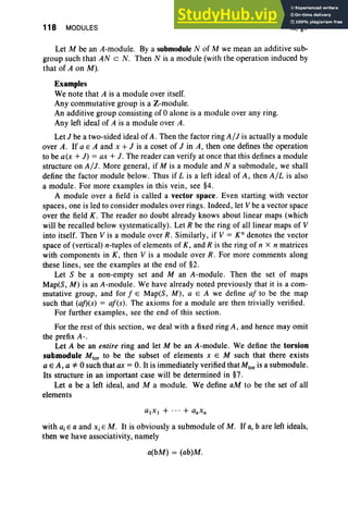 118 MODULES III, §1
Let M be an A-module. By a submodule N of M we mean an additive sub-
group such that AN c N. Then N is a module (with the operation induced by
that of A on M).
Examples
We note that A is a module over itself.
Any commutative group is a Z-module.
An additive group consisting of 0 alone is a module over any ring.
Any left ideal of A is a module over A.
Let J be a two-sided ideal of A. Then the factor ring AIJ is actually a module
over A. If a E A and x +J is a coset of J in A, then one defines the operation
to be a(x + J) = ax + J. The reader can verify at once that this defines a module
structure on AIJ. More general, if M is a module and N a submodule, we shall
define the factor module below. Thus if L is a left ideal of A , then AlLis also
a module. For more examples in this vein , see §4.
A module over a field is called a vector space. Even starting with vector
spaces, one is led to consider modules over rings . Indeed, let V be a vector space
over the field K. The reader no doubt already knows about linear maps (which
will be recalled below systematically). Let R be the ring of all linear maps of V
into itself. Then V is a module over R. Similarly, if V = K" denotes the vector
space of (vertical) n-tuples of elements of K , and R is the ring of n x n matrices
with components in K , then V is a module over R. For more comments along
these lines, see the examples at the end of §2.
Let S be a non-empty set and M an A-module. Then the set of maps
Map(S , M) is an A-module . We have already noted previously that it is a com-
mutative group, and for f E Map(S, M ), a E A we define af to be the map
such that (af>(s) = af(s). The axioms for a module are then trivially verified.
For further examples, see the end of this section.
For the rest of this section, we deal with a fixed ring A, and hence may omit
the prefix A-.
Let A be an entire ring and let M be an A-module. We define the torsion
submodule Mtor to be the subset of elements x E M such that there exists
a E A, a '*0 such that ax = O.It is immediately verified that Mtor is a submodule.
Its structure in an important case will be determined in §7.
Let a be a left ideal, and M a module. We define aM to be the set of all
elements
with a, E a and Xi E M. It is obviously a submodule of M . If a, b are left ideals,
then we have associativity, namely
a(bM) = (ab)M.
 