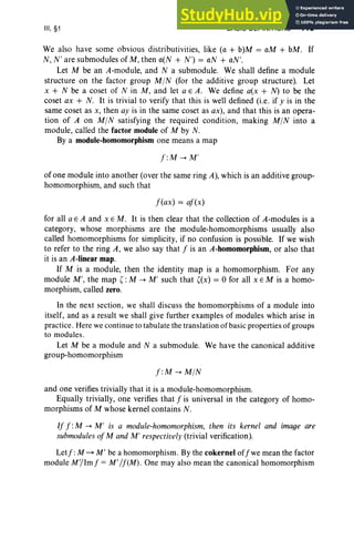 III, §1 BASIC DEFINITIONS 119
We also have some obvio us distributivities, like (a + b)M = aM + bM. If
N, N' are submodules of M , then a(N + N') = aN + «N'.
Let M be an A-module, and N a submodule. We shall define a module
structure on the factor group MIN (for the additive group structure). Let
x + N be a coset of N in M, and let a E A. We define a(x + N) to be the
coset ax + N. It is trivial to verify that this is well defined (i.e. if y is in the
same coset as x, then aJ' is in the same coset as ax), and that this is an opera-
tion of A on MIN satisfying the required condition, making MIN into a
module, called the factor module of M by N.
By a module-homomorphism one means a map
f :M -+ M'
of one module into another (over the same ring A), which is an additive group-
homomorphism, and such that
f(ax) = af(x)
for all a E A and x E M. It is then clear that the collection of A-modules is a
category, whose morphisms are the module-homomorphisms usually also
called homomorphisms for simplicity, if no confu sion is possible. If we wish
to refer to the ring A, we also say that f is an A-homomorphism, or also that
it is an A-linear map.
If M is a module, then the identity map is a homomorphism. For any
module M', the map ( : M -+ M' such that ( x) = 0 for all x E M is a homo-
morphism, called zero.
In the next section, we shall discuss the homomorphisms of a module into
itself, and as a result we shall give further examples of modules which arise in
practice. Here we continue to tabulate the translation ofbasic properties of groups
to modules.
Let M be a module and N a submodule. We have the canonical additive
group-homomorphism
f :M -+ MIN
and one verifies trivially that it is a module-homomorphism.
Equally trivially, one verifies that f is universal in the category of homo-
morphisms of M whose kernel contains N.
If f :M -+ M' is a module-homomorphism, then its kernel and image are
submodules ofM and M' respectively (trivial verification).
Letf: M ~ M ' be a homomorphism. By the cokernel offwe mean the factor
module M,/Imf = M'/fCM). One may also mean the canonical homomorphism
 