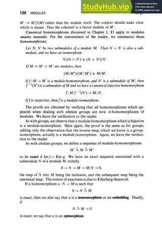 120 MODULES III, §1
M' ~ M,/f(M) rather than the module itself. The context should make clear
which is meant. Thus the cokernel is a factor module of M' .
Canonical homomorphisms discussed in Chapter I, §3 apply to modules
mutatis mutandis. For the convenience of the reader, we summarise these
homomorphisms:
Let N, N' be two submodules of a module M . Then N + N' is also a sub-
module, and we havean isomorphism
NI(N n N') ~ (N + N')IN'.
IfM :::::> M' :::::> Mil are modules, then
(MIM")/(M'IM") ~ MIM'.
Iff :M --+ M ' is a module-homomorphism, and N' is a submodule of M', then
f - '(N') isa submodule ofM andwehavea canonical injective homomorphism
! :Mlf-'(N') --+ M'IN'.
Iffis surjective, then!is a module-isomorphism.
The proofs are obtained by verifying that all homomorphisms which ap-
peared when dealing with abelian groups are now A-homomorphisms of
modules. We leave the verification to the reader.
As with groups, we observe that a module-homomorphism which is bijective
is a module-isomorphism. Here again, the proof is the same as for groups,
adding only the observation that the inverse map, which we know is a group-
isomorphism, actually is a module-isomorphism. Again, we leave the verifica-
tion to the reader.
As with abelian groups, we define a sequence of module-homomorphisms
M' £ M.!!. Mil
to be exact if Imf = Ker g. We have an exact sequence associated with a
submodule N of a module M, namely
0--+ N --+ M --+ MIN --+ 0,
the map of N into M being the inclusion, and the subsequent map being the
canonical map. The notion of exactness is due to Eilenberg-Steenrod.
If a homomorphism u: N --+ M is such that
O--+N~M
is exact, then we also say that u is a monomorphism or an embedding. Dually,
if
is exact, we say that u is an epimorphism.
 