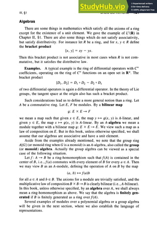 III, §1
Algebras
BASIC DEFINITIONS 121
There are some things in mathematics which satisfy all the axioms of a ring
except for the existence of a unit element. We gave the example of LI(R) in
Chapter II, §1. There are also some things which do not satisfy associativity,
but satisfy distributivity. For instance let R be a ring, and for x, y E R define
the bracket product
[x, y] = xy - yx .
Then this bracket product is not associative in most cases when R is not com-
mutative, but it satisfies the distributive law.
Examples. A typical example is the ring of differential operators with C '
coefficients, operating on the ring of Coo functions on an open set in R ". The
bracket product
[D1, D2] = D1 0 D2 - D2 0 D1
of two differential operators is again a differential operator. Inthe theory of Lie
groups, the tangent space at the origin also has such a bracket product.
Such considerations lead us to define a more general notion than a ring. Let
A be a commutative ring . Let E, F be modules. By a bilinear map
g: E x E~ F
we mean a map such that given x E E, the map y ~ g(x, y) is A-linear, and
given y E E, the map x ~ g(x, y) is A-linear. By an A-algebra we mean a
module together with a bilinear map g : E x E ~ E. We view such a map as a
law of composition on E. But in this book, unless otherwise specified, we shall
assume that our algebras are associative and have a unit element.
Aside from the examples already mentioned, we note that the group ring
A[G] (or monoid ring when G is a monoid) is an A-algebra, also called the group
(or monoid) algebra . Actually the group algebra can be viewed as a special
case of the following situation.
Let I : A ~ B be a ring-homomorphism such that I(A) is contained in the
center of B , i.e .,j(a) commutes with every element of B for every a EA . Then
we may view B as an A-module, defining the operation of A on B by the map
(a, b) ~ I(a)b
for all a E A and b E B. The axioms for a module are trivially satisfied, and the
multiplicative law of composition B x B ~ B is clearly bilinear (i.e., A-bilinear) .
In this book, unless otherwise specified, by an algebra over A, we shall always
mean a ring-homomorphism as above . We say that the algebra is finitely gen-
erated if B is finitely generated as a ring over I(A) .
Several examples of modules over a polynomial algebra or a group algebra
will be given in the next section, where we also establish the language of
representations.
 