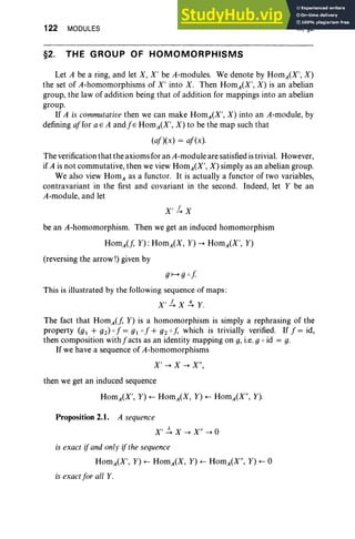 122 MODULES
§2. THE GROUP OF HOMOMORPHISMS
III, §2
Let A be a ring, and let X, X' be A-modules. We denote by HomA(X', X)
the set of A-homomorphisms of X' into X. Then HomA(X', X) is an abelian
group, the law of addition being that of addition for mappings into an abelian
group.
If A is commutative then we can make HomA(X', X) into an A-module, by
defining affor a E A and j s HomA(X', X) to be the map such that
(af)(x) = af(x).
The verification that the axioms for an A-module are satisfied is trivial. However,
if A is not commutative, then we view HomA(X', X) simply as an abelian group.
We also view HomAas a functor. It is actually a functor of two variables,
contravariant in the first and covariant in the second. Indeed, let Y be an
A-module, and let
be an A-homomorphism. Then we get an induced homomorphism
Homif, Y) :HomA(X, Y) -+ HomA(X', Y)
(reversing the arrow!) given by
This is illustrated by the following sequence of maps :
X'1. X s. Y.
The fact that HomA(f, Y) is a homomorphism is simply a rephrasing of the
property (gl + g2) 0 f = gl 0 f + g2 0 f, which is trivially verified. If f = id,
then composition withfacts as an identity mapping on g, i.e. g 0 id = g.
If we have a sequence of A-homomorphisms
X' -+ X -+ X",
then we get an induced sequence
HomA(X', Y) +- HomA(X, Y) +- HomA(X", Y).
Proposition 2.1. A sequence
X' ~ X -+ X" -+ 0
is exact if and only ifthe sequence
HomA(X', Y) +- HomA(X, Y) +- HomA(X", Y) +- 0
is exact for all Y.
 