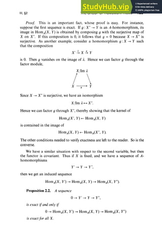 III, §2 THE GROUP OF HOMOMORPHISMS 123
Proof This is an important fact, whose proof is easy. For instance,
suppose the first sequence is exact. If 9 : X" -> Y is an A-homomorphism, its
image in HomA(X, Y) is obtained by composing 9 with the surjective map of
X on X". If this composition is 0, it follows that 9 = 0 because X -> X" is
surjective. As another example, consider a homomorphism g : X -> Y such
that the composition
X' ~X.!!..Y
is O
. Then 9 vanishes on the image of A
. Hence we can factor 9 through the
factor module,
Since X -> X" is surjective, we have an isomorphism
X/1m A+-+ X" .
Hence we can factor 9 through X", thereby showing that the kernel of
HomA(X', Y) +- HomA(X, Y)
is contained in the image of
The other conditions needed to verify exactness are left to the reader. So is the
converse.
We have a similar situation with respect to the second variable, but then
the functor is covariant. Thus if X is fixed, and we have a sequence of A-
homomorphisms
Y' -> Y -> Y",
then we get an induced sequence
Proposition 2.2. A sequence
0-> Y' -> Y -> Y",
is exact ifand only if
0-> HomA(X, r") -> HomA(X, Y) -> HomA(X, Y")
is exact for all X.
 