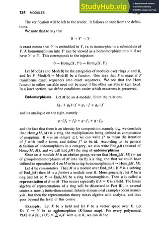 124 MODULES III, §2
The verification will be left to the reader. It follows at once from the defini-
tions.
We note that to say that
0-+ y ' -+ Y
is exact means that Y' is embedded in Y, i.e. is isomorphic to a submodule of
Y. A homomorphism into Y' can be viewed as a homomorphism into Y if we
have Y' c Y. This corresponds to the injection
0-+ HomA(X, y') -+ HomA(X, Y).
Let Mod(A) and Mod(B) be the categories of modules over rings A and B,
and let F : Mod(A) -+ Mod(B) be a functor. One says that F is exact if F
transforms exact sequences into exact sequences. We see that the Hom
functor in either variable need not be exact if the other variable is kept fixed.
In a later section, we define conditions under which exactness is preserved.
Endomorphisms. Let M be an A-module. From the relations
and its analogue on the right, namely
and the fact that there is an identity for composition, namely idM , we conclude
that HomA(M, M) is a ring, the multiplication being defined as composition
of mappings. If n is an integer ~ 1, we can write [ " to mean the iteration
of f with itself n times, and define r to be id. According to the general
definition of endomorphisms in a category, we also write End, (M) instead of
HomA(M , M) , and we call EndA(M ) the ring of endomorphisms.
Since an A-module M is an abelian group, we see that Homz(M, M) (= set
of group-homomorphisms of M into itself) is a ring, and that we could have
defined an operation of A on M to be a ring-homomorphism A -+ Homz(M, M).
Let A be commutative. Then M is a module over EndA(M). If R is a subring
of End;(M) then M is a fortiori a module over R. More generally, let R be a
ring and let p: R ~ EndA(M) be a ring homomorphism. Then p is called a
representation of Ron M . This occurs especially if A = K is a field. The linear
algebra of representations of a ring will be discussed in Part III, in several
contexts, mostly finite-dimensional . Infinite-dimensional examples occur in anal-
ysis, but then the representation theory mixes algebra with analysis, and thus
goes beyond the level of this course.
Example. Let K be a field and let V be a vector space over K. Let
D: V ~ V be an endomorphism (K-linear map) . For every polynomial
P(X) E K[X] , P(X) = La;X; with a; E K , we can define
 