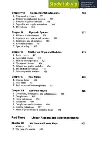 CONTENTS xiii
Chapter VIII Transcendental Extensions 355
I. Transcendence bases 355
2. Noether normalization theorem 357
3. Linearly disjoint extensions 360
4. Separable and regular extensions 363
5. Derivations 368
Chapter IX Algebraic Spaces
I. Hilbert's Nullstellensatz 378
2. Algebraic sets, spaces and varieties
3. Projections and elimination 388
4. Resultant systems 401
5. Spec of a ring 405
381
377
Chapter X Noetherian Rings and Modules
I . Basic criteria 413
2. Associated primes 416
3. Primary decomposition 421
4. Nakayama's lemma 424
5. Filtered and graded modules 426
6. The Hilbert polynomial 431
7. Indecomposable modules 439
413
Chapter XI Real Fields
I . Ordered fields 449
2. Real fields 451
3. Real zeros and homomorphisms 457
449
Chapter XII Absolute Values
I. Definitions, dependence, and independence 465
2. Completions 468
3. Finite extensions 476
4. Valuations 480
5. Completions and valuations 486
6. Discrete valuations 487
7. Zeros of polynomials in complete fields 491
465
Part Three Linear Algebra and Representations
Chapter XIII Matrices and Linear Maps
1. Matrices 503
2. The rank of a matrix 506
503
 