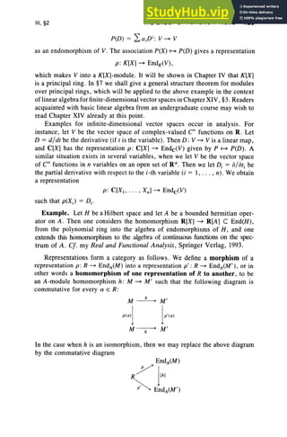 III, §2 THE GROUP OF HOMOMORPHISMS 125
P(D ) = La;Di: V~ V
as an endomorphism of V. The association P(X ) ~ P(D ) gives a representation
p: K[X] ~ EndK(V),
which makes V into a K[X]-module. It will be shown in Chapter IV that K[X]
is a principal ring . In §7 we shall give a general structure theorem for modules
over principal rings, which will be applied to the above example in the context
of linear algebra for finite-dimensional vector space s in Chapter XIV , §3. Readers
acquainted with basic linear algebra from an undergraduate course may wish to
read Chapter XIV alread y at this point.
Examples for infinite-dimensional vector spaces occur in analysis. For
instance, let V be the vector space of complex-valued CCfunctions on R. Let
D = d/dt be the derivative (if t is the variable). Then D : V ~ V is a linear map ,
and C[X] has the repre sentation p: C[X] ~ EndC<V) given by P ~ P(D) . A
similar situation exists in several variables , when we let V be the vector space
of Coo functions in n variables on an open set of R ". Then we let D, = a/ati be
the partial derivative with respect to the i-th variable (i = I, .. . , n) . We obtain
a representation
such that p(Xi ) = Di .
Example. Let H be a Hilbert space and let A be a bounded hermitian oper-
ator on A. Then one considers the homomorphism R[X] ~ R[A] C End(H ),
from the polynomial ring into the algebra of endomorphisms of H , and one
extends this homomorphism to the algebra of continuous functions on the spec-
trum of A . C/. my Real and Functional Analysis, Springer Verlag, 1993.
Representations form a category as follow s. We define a morphism of a
repre sentation p: R ~ EndA(M ) into a representation p' : R ~ EndA(M ' ), or in
other words a homomorphism of one representation of R to another, to be
an A-module homomorphism h: M ~ M' such that the following diagram is
commutative for every a E R:
M~M'
P<Cl» )P'<Cl>
M ------;;-- M'
In the case when h is an isomorphism, then we may replace the above diagram
by the commutative diagram
 