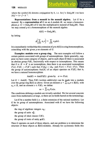 126 MODULES III, §2
where the symbol [h] denotes conjugation by h, i.e. for / E EndA(M ) we have
[h]f= h % h- I .
Representations: from a monoid to the monoid algebra. Let G be a
monoid. By a representation of G on an A-module M, we mean a homomor-
phism p: G ~ EndA(M) of G into the multiplicative monoid of EndA(M). Then
we may extend p to a homomorphism of the monoid algebra
A[G] ~ EndA(M),
by letting
p(2: axx) = 2: axp(x).
xeG xeG
Itis immediately verified that this extension of ptoA[G] is a ring homomorphism,
coinciding with the given p on elements of G.
Examples: modules over a group ring. The next examples will follow a
certain pattern associated with groups of automorphisms. Quite generally, sup-
pose we have some category of objects , and to each object K there is associated
an abelian group F(K) , functorially with respect to isomorphisms. This means
that if a : K ~ K' is an isomorphism, then there is an associated isomorphism
F(a): F(K) ---+ F(K') such that F(idK ) = idK, and F(ar) = F(a) 0 F(r). Then
the group of automorphisms Aut(K) of an object operates on F(K); that is,
we have a natural homomorphism
Aut(K) ~ Aut(F(K)) given by a H F(a).
Let G = Aut(K). Then F(K) (written additively) can be made into a module
over the group ring Z[G] as above . Given an element a = 2: aua E Z[G], with
au E Z, and an element x E F(K), we define
ax = 2:auF(a)x.
The conditions defining a module are trivially satisfied. We list several concrete
cases from mathematics at large, so there are no holds barred on the terminology.
Let K be a number field (i.e. a finite extension of the rational numbers). Let
G be its group of automorphisms. Associated with K we have the following
objects:
the ring of algebraic integers OK ;
the group of units ok;
the group of ideal classes C(K);
the group of roots of unity fL(K).
Then G operates on each of those objects, and one problem is to determine the
structure of these objects as Z[G]-modules. Already for cyclotomic fields this
 