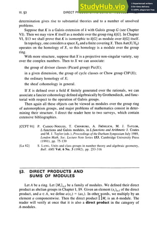 III, §3 DIRECT PRODUCTS AND SUMS OF MODULES 127
determination gives rise to substantial theories and to a number of unsolved
problems.
Suppose that K is a Galois extension of k with Galois group G (see Chapter
VI). Then we may view K itself as a module over the group ring k[ G] . In Chapter
VI, §13 we shall prove that K is isomorphic to k[G] as module over k[G] itself.
In topology, one considers a spaceX; and a finite coveringX. Then Aut(X/Xo)
operates on the homology of X, so this homology is a module over the group
ring.
With more structure , suppose that X is a projective non-singular variety , say
over the complex numbers. Then to X we can associate:
the group of divisor classes (Picard group) Pic(X);
in a given dimension , the group of cycle classes or Chow group CHP(X);
the ordinary homology of X;
the sheaf cohomology in general.
If X is defined over a field K finitely generated over the rationals , we can
associate a fancier cohomology defined algebraically by Grothendieck, and func-
torial with respect to the operation of Galois groups.
Then again all these objects can be viewed as modules over the group ring
of automorphism groups, and major problems of mathematics consist in deter-
mining their structure. I direct the reader here to two surveys, which contain
extensive bibliographies.
[CCFT 91] P. CAssou-NoGUES, T. CHINBURG, A. FROHLICH, M. J. TAYLOR,
L-functions and Galois modules, in L-functions and Arithmetic 1. Coates
and M. J. Taylor (eds.), Proceedings ofthe Durham Symposium July 1989,
London Math, Soc. Lecture Note Series 153, Cambridge University Press
(1991), pp. 75-139
[La 821 S. LANG, Units andclass groups in number theory and algebraic geometry,
Bull . AMS Vol. 6 No.3 (1982), pp. 253-316
§3. DIRECT PRODUCTS AND
SUMS OF MODULES
Let A be a ring. Let {MiLE! be a family of modules. We defined their direct
product as abelian groups in Chapter I, §9. Given an element (Xi)iEl of the direct
product, and a E A, we define a(xi) = (axi) ' In other words, we multiply by an
element a componentwise. Then the direct product f1Mi is an A-module. The
reader will verify at once that it is also a direct product in the category of
A-modules.
 