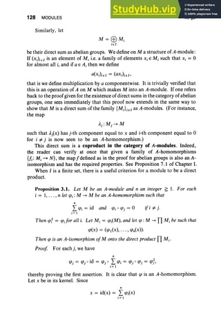 128 MODULES
Similarly, let
M = EBMi
ieI
III, §3
be their direct sum as abelian groups. We define on M a structure of A-module:
If (XJi eI is an element of M, i.e. a family of elements Xi E M, such that Xi = 0
for almost all i, and if a E A, then we define
that is we define multiplication by a componentwise. It is trivially verified that
this is an operation of A on M which makes M into an A-module. If one refers
back to the proofgiven for the existence of direct sums in the category of abelian
groups, one sees immediately that this proof now extends in the same way to
show that M is a direct sum of the family {MiLe I as A-modules. (For instance,
the map
Aj: Mj -+ M
such that Aix) has j-th component equal to X and i-th component equal to 0
for i #- j is now seen to be an A-homomorphism.)
This direct sum is a coproduct in the category of A-modules. Indeed,
the reader can verify at once that given a family of A-homomorphisms
{fi : M, -7 N}, the map f defined as in the proof for abelian groups is also an A-
isomorphism and has the required properties. See Proposition 7.1 of Chapter I.
When I is a finite set, there is °
a useful criterion for a module to be a direct
product.
Proposition 3.1. Let M be an A-module and n an integer ~ 1. For each
i = 1, ... , n let ({Ji : M -+ M be an A-homomorphism such that
n
L({Ji = id and ({Ji a ({Jj = 0
i = 1
ifi #- j .
Then ({Jf = <pdorall i. Let M , = ({Ji(M), and let ({J: M -+ TI M, be such that
({J(x) = (({Jl(X), • .• , ({In(x)).
Then ({J is an A-isomorphism ofM onto the direct product TI Mi'
Proof For eachj, we have
n
({Jj = ({Jj aid = ({Jj a L({Ji = ({Jj 0 ({Jj = ({Jt,
i= 1
thereby proving the first assertion. It is clear that ({J is an A-homomorphism.
Let X be in its kernel. Since
n
X = id(x) = L ({Ji(X)
i = 1
 