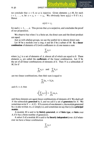 III, §3 DIRECT PRODUCTS AND SUMS OF MODULES 129
we conclude that x = 0, so cp is injective. Given elements YiE M, for each
i = 1, . . . , n, let x = Yl + ...+ Yn' We obviously have CPiYi) = 0 if i =1= j.
Hence
for eachj = I, .. . , n. This proves that cp is surjective, and concludes the proof
of our proposition.
We observe that when I is a finite set, the direct sum and the direct product
are equal.
Just as with abelian groups, we use the symbol EEl to denote direct sum.
Let M be a module over a ring A and let S be a subset of M. By a linear
combination of elements of S (with coefficients in A) one means a sum
where {ax} is a set of elements of A, almost all of which are equal to O
. These
elements ax are called the coefficients of the linear combination. Let N be
the set of all linear combinations of elements of S. Then N is a submodule of
M, for if
are two linear combinations, then their sum is equal to
L(ax + bJx,
x eS
and if C E A, then
and these elements are again linear combinations of elements of S. We shall call
N the submodule generated by S, and we call S a set of generators for N. We
sometimes write N = A<S). IfSconsists of one element x, the module generated
by x is also written Ax, or simply (x), and sometimes we say that (x) is a principal
module.
A module M is said to be finitely generated, or of finite type, or finite over
A, if it has a finite number of generators.
A subset S of a module M is said to be linearly independent (over A) if when-
ever we have a linear combination
 