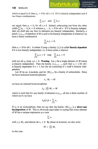 130 MODULES III, §3
which is equal to 0, then ax = °for all XES. If S is linearly independent and if
two linear combinations
are equal, then ax = b, for all XES. Indeed, subtracting one from the other
yields L (ax - bx)x = 0, whence ax - b, = °for all x. If S is linearly indepen-
dent we shall also say that its elements are linearly independent. Similarly, a
family {xiLeI of elements of M is said to be linearly independent if whenever we
have a linear combination
LaiXi = 0,
ie l
then a, = °for all i. A subset S (resp. a family {Xi}) is called linearly dependent
if it is not linearly independent, i.e. if there exists a relation
La.» = ° resp.
xeS
LaiXi = °
i e l
with not all ax (resp. a;) = 0. Warning. Let x be a single element of M which
is linearly independent. Then the family {xiL=l ,....n such that Xi = x for all i
is linearly dependent if n > 1, but the set consisting of x itself is linearly inde-
pendent.
Let M be an A-module, and let {MJieI be a family of submodules. Since
we have inclusion-homomorphisms
we have an induced homomorphism
which is such that for any family of elements (X;)ieI , all but a finite number of
which are 0, we have
,1AX;)) = LXi'
i e I
If ,1* is an isomorphism, then we say that the family {MiLeI is a direct sum
decomposition of M. This is obviously equivalent to saying that every element
of M has a unique expression as a sum
with Xi EM;, and almost all Xi = 0. By abuse of notation, we also write
M = EBM;
in this case.
 