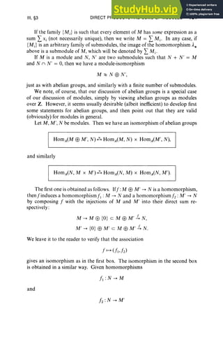 III, §3 DIRECT PRODUCTS AND SUMS OF MODULES 131
If the family {MJ is such that every element of M has some expression as a
sum LXi (not necessarily unique), then we write M = LMi' In any case, if
{MJ is an arbitrary family of submodules, the image of the homomorphism ,1*
above is a submodule of M, which will be denoted by LMi'
If M is a module and N , N' are two submodules such that N + N' = M
and N n N' = 0, then we have a module-isomorphism
M;:::: N EEl N',
just as with abelian groups, and similarly with a finite number of submodules.
We note, of course, that our discussion of abelian groups is a special case
of our discussion of modules, simply by viewing abelian groups as modules
over Z. However, it seems usually desirable (albeit inefficient) to develop first
some statements for abelian groups, and then point out that they are valid
(obviously) for modules in general.
Let M, M', N be modules. Then we have an isomorphism of abelian groups
and similarly
The first one is obtained as follows. Iff: M EEl M' --> N is a homomorphism,
thenfinduces a homomorphismj', : M --> N and a homomorphismj, : M' --> N
by composing f with the injections of M and M' into their direct sum re-
spectively:
M --> M EEl {O} c M EEl M' ~ N,
M' --> {O} EEl M' c M EEl M' ~ N.
We leave it to the reader to verify that the association
gives an isomorphism as in the first box. The isomorphism in the second box
is obtained in a similar way. Given homomorphisms
and
L: N --> M'
 
