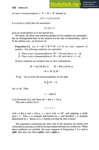 132 MODULES
we have a homomorphism f :N --+ M x M' defined by
f(x) = Ul(X),fz(X)).
It is trivial to verify that the association
III, §3
gives an isomorphism as in the second box.
Of course, the direct sum and direct product of two modules are isomorphic,
but we distinguished them in the notation for the sake of functoriality , and to
fit the infinite case, see Exercise 22.
Proposition 3.2. Let 0 --+ M' .!.. M .J4 M" --+ 0 be an exact sequence of
modules. The following conditions are equivalent:
1. There exists a homomorphism <p : M" --+ M such that g 0 tp = id.
2. There exists a homomorphism t/J: M --+ M' such that t/J of = id.
If these conditions are satisfied, then we have isomorphisms :
M = 1mfEEl Ker t/J, M = Ker g EEl 1m <p,
M ~ M'EElM".
Proof. Let us write the homomorphisms on the right:
M #. M " --+ O
.
'"
Let x E M. Then
x - <p(g(x))
is in the kernel of g, and hence M = Ker g + 1m <po
This sum is direct, for if
x= y+ z
with y E Ker g and z E 1m <p, z = <pew) with WE M", and applying g yields
g(x) = w. Thus w is uniquely determined by x, and therefore z is uniquely
determined by x. Hence so is y, thereby proving the sum is direct.
The arguments concerning the other side of the sequence are similar and
will be left as exercises, as well as the equivalence between our conditions. When
these conditions are satisfied, the exact sequence of Proposition 3.2 is said to
split. One also says that !/J splits f and cp splits g.
 