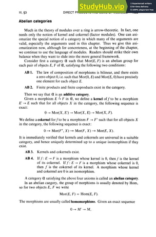 III, §3
Abelian categories
DIRECT PRODUCTS AND SUMS OF MODULES 133
Much in the theory of modules over a ring is arrow-theoretic. In fact, one
needs only the notion of kernel and cokernel (factor modules). One can axi-
omatize the special not ion of a category in which many of the arguments are
valid, especially the arguments used in this chapter. Thus we give this axi-
omatization now, although for concreteness, at the beginning of the chapter,
we continue to use the language of modules. Readers should strike their own
balance when they want to slide into the more general framework.
Consider first a category Q such that Mor(E, F) is an abelian group for
each pair of objects E, F of Q, satisfying the following two conditions:
AB 1. The law of composition of morphisms is bilinear, and there exists
a zero object 0, i.e.such that Mor(O, E) and Mor(E, 0) have precisely
one element for each object E.
AB 2. Finite products and finite coproducts exist in the category.
Then we say that Q is an additive category.
Given a morphism E .!... F in Q, we define a kernel off to be a morphism
E' --+ E such that for all objects X in the category, the following sequence is
exact :
0--+ Mor(X, E') --+ Mor(X, E) --+ Mor(X, F).
We define a cokernel for fto be a morphism F --+ F" such that for all objects X
in the category, the following sequence is exact :
o~ Mor(F", X) ~ Mor(F, X) ~ Mor(E, X) .
It is immediately verified that kernels and cokernels are universal in a suitable
category, and hence uniquely determined up to a unique isomorphism if they
exist.
AB 3. Kernels and cokernels exist.
AB 4. Iff: E --+ F is a morphism whose kernel is 0, thenf is the kernel
of its cokernel. If.r : E --+ F is a morphism whose cokernel is 0,
then f is the cokernel of its kernel. A morphism whose kernel
and cokernel are 0 is an isomorphism.
A category Q satisfying the above four axioms is called an abelian category.
In an abelian caegory, the group of morphisms is usually denoted by Hom,
so for two objects E, F we write
Mor(E, F) = Hom(E, F).
The morphisms are usually called homomorphisms. Given an exact sequence
0--+ M' --+ M,
 