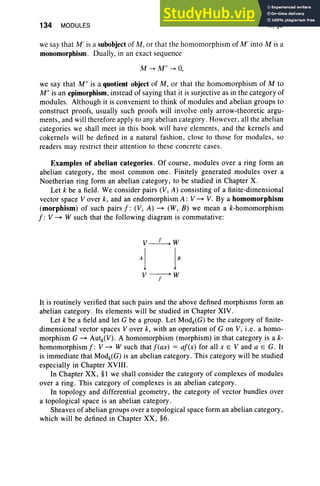 134 MODULES III, §3
we say that M ' is a subobject of M , or that the homomorphism of M ' into M is a
monomorphism . Dually, in an exact sequence
M ...... M" ...... O
,
we say that M " is a quotient object of M , or that the homomorphism of M to
M" is an epimorphism, instead of saying that it is surjective as in the category of
modules. Although it is convenient to think of modules and abelian groups to
construct proofs, usually such proofs will invol ve onl y arrow-theoretic argu-
ments, and will therefore apply to any abelian category. However, all the abelian
categories we shall meet in this book will have elements, and the kernels and
cokernels will be defined in a natural fashion , close to those for modules , so
readers may restrict their attention to these concrete cases.
Examples of abelian categories. Of course, modules over a ring form an
abelian category, the most common one. Finitely generated modules over a
Noetherian ring form an abelian category, to be studied in Chapter X.
Let k be a field. We consider pairs (V, A) consisting of a finite-dimensional
vector space V over k, and an endomorphism A: V ~ V. By a homomorphism
(morphism) of such pairs j: (V , A) ~ (W, B) we mean a k-homomorphism
j: V ~ W such that the following diagram is commutative:
V ----+ W
f
It is routinely verified that such pairs and the above defined morphisms form an
abelian category. Its elements will be studied in Chapter XIV .
Let k be a field and let G be a group. Let Modk(G) be the category of finite-
dimensional vector spaces V over k, with an operation of G on V, i.e. a homo-
morphism G ~ Autk(V). A homomorphism (morphism) in that category is a k-
homomorphismj: V ~ W such thatj(ax) = aj(x) for all x E V and a E G. It
is immediate that Modk(G) is an abelian category. This category will be studied
especially in Chapter XVIII.
In Chapter XX, §I we shall consider the category of complexes of modules
over a ring . This category of complexes is an abelian category.
In topology and differential geometry, the category of vector bundles over
a topological space is an abelian category.
Sheaves of abelian groups over a topological space form an abelian category,
which will be defined in Chapter XX, §6.
 
