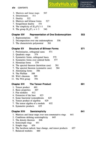 xiv CONTENTS
3. Matrices and linear maps 507
4. Determinants 511
5. Duality 522
6. Matrices and bilinear forms 527
7. Sesquilinear duality 531
8. The simplicity of SL2(F)/± I 536
9. The group SLn(F), n 2: 3 540
Chapter XIV Representation of One Endomorphism 553
1. Representations 553
2. Decomposition over one endomorphism 556
3. The characteristic polynomial 561
Chapter XV Structure of Bilinear Forms 571
1. Preliminaries, orthogonal sums 571
2. Quadratic maps 574
3. Symmetric forms, orthogonal bases 575
4. Symmetric forms over ordered fields 577
5. Hermitian forms 579
6. The spectral theorem (hermitian case) 581
7. The spectral theorem (symmetric case) 584
8. Alternating forms 586
9. The Pfaffian 588
10. Witt's theorem 589
11. The Witt group 594
Chapter XVI The Tensor Product 601
1. Tensor product 601
2. Basic properties 607
3. Flat modules 612
4. Extension of the base 623
5. Some functorial isomorphisms 625
6. Tensor product of algebras 629
7. The tensor algebra of a module 632
8. Symmetric products 635
Chapter XVII Semisimplicity 641
1. Matrices and linear maps over non-commutative rings 641
2. Conditions defining semisimplicity 645
3. The density theorem 646
4. Semisimple rings 651
5. Simple rings 654
6. The Jacobson radical, base change, and tensor products 657
7. Balanced modules 660
 