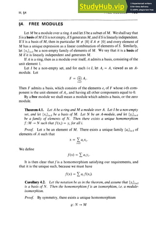 III, §4
§4. FREE MODULES
FREE MODULES 135
Let M be a module over a ring A and let S be a subset of M. We shall say that
S is a basisof M if S is not empty, ifS generates M, and ifS is linearly independent.
If S is a basis of M, then in particular M i= {O} if A i= {O} and every element of
M has a unique expression as a linear combination of elements of S. Similarly,
let {XJie1be a non-empty family of elements of M. We say that it is a basisof
M if it is linearly independent and generates M.
If A is a ring, then as a module over itself, A admits a basis, consisting of the
unit element I.
Let I be a non-empty set, and for each i E I, let Ai = A, viewed as an A-
module. Let
Then F admits a basis, which consists of the elements e, of F whose i-th com-
ponent is the unit element of Ajo and having all other components equal to O
.
By a free module we shall mean a module which admits a basis, or the zero
module.
Theorem4.1. Let A be a ringand M a module over A. Let I be a non-empty
set, and let {XJiel be a basis of M. Let N be an A-module, and let {yJiel
be a family of elements of N. Then there exists a unique homomorphism
f :M -> N such that f(xJ = Yi for all i.
Proof Let x be an element of M. There exists a unique family {aiLel of
elements of A such that
We define
It is then clear that f is a homomorphism satisfying our requirements, and
that it is the unique SUCh, because we must have
f(x) = LaJ(xJ
Corollary 4.2. Let the notation be as in the theorem, andassume that {yJiel
is a basis of N. Then the homomorphism f is an isomorphism, i.e. a module-
isomorphism.
Proof By symmetry, there exists a unique homomorphism
g :N->M
 