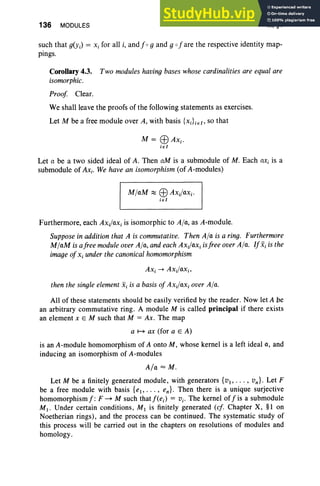 136 MODULES III, §4
such that g(y;) = Xi for all i, and f og and g ofare the respective identity map-
pings.
Corollary 4.3. Two modules having bases whose cardinalities are equalare
isomorphic.
Proof Clear.
We shall leave the proofs of the following statements as exercises.
Let M be a free module over A, with basis {xiLe f ' so that
M = EBAxi'
iel
Let a be a two sided ideal of A. Then aM is a submodule of M. Each nr, is a
submodule of AXi' We have an isomorphism (of A-modules)
M/aM :::::: EB Axi/axi'
i e I
Furthermore, each Axfax, is isomorphic to A/a, as A-module.
Supposein addition that A is commutative. Then A/a is a ring. Furthermore
M/aM is afree moduleover A/a, andeachAxi/axi isfree overA/a. IfXi is the
imageofXi under the canonical homomorphism
then the singleelement Xi is a basis of Ax.kxx, over A/a.
All of these statements should be easily verified by the reader. Now let A be
an arbitrary commutative ring. A module M is called principal if there exists
an element X E M such that M = Ax. The map
a H ax (for a E A)
is an A-module homomorphism of A onto M, whose kernel is a left ideal a, and
inducing an isomorphism of A-modules
A/a = M.
Let M be a finitely generated module, with generators {VI"' " vn } . Let F
be a free module with basis {e., ... , en}. Then there is a unique surjective
homomorphismf: F~ M such that j'(e.) = Vi' The kernel offis a submodule
MI ' Under certain conditions, M1 is finitely generated (ef. Chapter X, §l on
Noetherian rings), and the process can be continued. The systematic study of
this process will be carried out in the chapters on resolutions of modules and
homology.
 