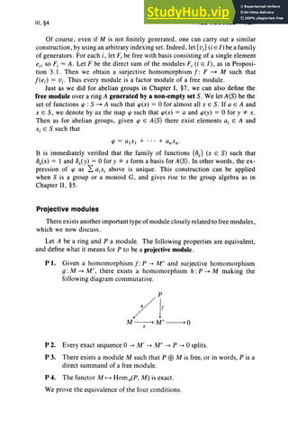 III, §4 FREE MODULES 137
Of course, even if M is not finitely generated, one can carry out a similar
construction, by using an arbitrary indexing set. Indeed, let {v;} (i E l) be a family
of generators. For each i , let F,be free with basis consisting of a single element
e., so F, = A. Let F be the direct sum of the modules F,(i E l) , as in Proposi-
tion 3. I . Then we obtain a surjective homomorphism f : F ~ M such that
f(ej) = Vj' Thus every module is a factor module of a free module.
Just as we did for abelian groups in Chapter I, §7, we can also define the
free module over a ring A generated by a non-empty set S. We let A(S) be the
set of functions <p : S ~ A such that <p(x) = 0 for almost all XES. If a E A and
XES , we denote by ax the map <p such that <p(x) = a and <p(y) = 0 for y "* x .
Then as for abelian groups, given <p E A(S) there exist elements aj E A and
x, E S such that
<p = a,xI + . .. + anxw
It is immediately verified that the family of functions {8x } (x E S) such that
8x<x) = I and 8xCY) = 0 for y "* x form a basis for A(S). In other words, the ex-
pression of <p as 2: a.x, above is unique. This construction can be applied
when S is a group or a monoid G, and gives rise to the group algebra as in
Chapter II, §5.
Projective modules
There exists another important type of module closely related to free modules,
which we now discuss .
Let A be a ring and P a module. The following properties are equivalent,
and define what it means for P to be a projective module .
PI. Given a homomorphism f : P --> M" and surjective homomorphism
g : M --> M", there exists a homomorphism h :P --> M making the
following diagram commutative.
P 2. Every exact sequence 0 --> M' --> M" --> P --> 0 splits.
P 3. There exists a module M such that P EB M is free, or in words, P is a
direct summand of a free module.
P 4. The functor M f--> HomACP, M) is exact.
We prove the equivalence of the four conditions.
 
