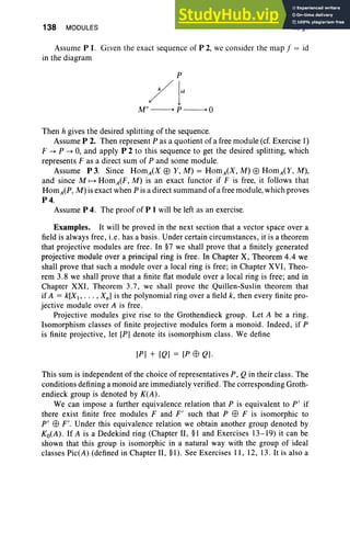 138 MODULES III, §4
Assume P I. Given the exact sequence of P 2, we consider the map f = id
in the diagram
p
;/ j'"
M"~P~O
Then h gives the desired splitting of the sequence.
Assume P 2. Then represent P as a quotient of a free module (cf. Exercise 1)
F -+ P -+ 0, and apply P 2 to this sequence to get the desired splitting, which
represents F as a direct sum of P and some module.
Assume P 3. Since HomA(X EB Y, M) = HomA(X, M) EB HomA(Y, M),
and since M ~ HomA(F, M) is an exact functor if F is free, it follows that
HomA(P, M) is exact when P is a direct summand ofa free module, which proves
P4.
Assume P 4. The proof of P 1 will be left as an exercise.
Examples. It will be proved in the next section that a vector space over a
field is always free, i.e . has a basis. Under certain circumstances, it is a theorem
that projective modules are free . In §7 we shall prove that a finitely generated
projective module over a principal ring is free. In Chapter X, Theorem 4.4 we
shall prove that such a module over a local ring is free; in Chapter XVI, Theo-
rem 3.8 we shall prove that a finite fiat module over a local ring is free; and in
Chapter XXI , Theorem 3.7, we shall prove the Quillen-Suslin theorem that
if A = k[X, ... , Xn] is the polynomial ring over a field k, then every finite pro-
jective module over A is free .
Projective modules give rise to the Grothendieck group. Let A be a ring.
Isomorphism classes of finite projective modules form a monoid. Indeed, if P
is finite projective, let [P] denote its isomorphism class. We define
[P] + [Q] = [P EB Q].
This sum is independent of the choice of representatives P, Q in their class. The
conditions defining a monoid are immediately verified. The corresponding Groth-
endieck group is denoted by K(A).
We can impose a further equivalence relation that P is equivalent to pi if
there exist finite free modules F and F' such that P EB F is isomorphic to
pi EB F'. Under this equivalence relation we obtain another group denoted by
Ko(A) . If A is a Dedekind ring (Chapter II, §I and Exercises 13-19) it can be
shown that this group is isomorphic in a natural way with the group of ideal
classes Pic(A) (defined in Chapter II, §I). See Exercises II , 12, 13. It is also a
 
