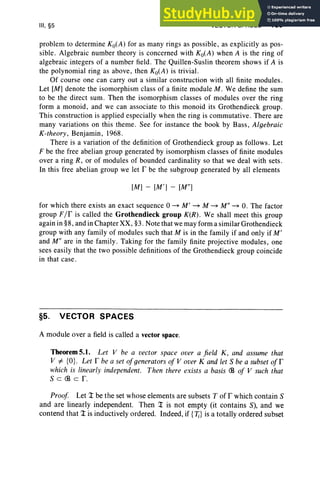 III, §5 VECTOR SPACES 139
problem to determine Ko(A) for as many rings as possible, as explicitly as pos-
sible. Algebraic number theory is concerned with Ko(A) when A is the ring of
algebraic integers of a number field. The Quillen-Suslin theorem shows if A is
the polynomial ring as above, then Ko(A) is trivial.
Of course one can carry out a similar construction with all finite modules.
Let [M] denote the isomorphism class of a finite module M . We define the sum
to be the direct sum. Then the isomorphism classes of modules over the ring
form a monoid, and we can associate to this monoid its Grothendieck group.
This construction is applied especiall y when the ring is commutative. There are
many variations on this theme. See for instance the book by Bass, Algebraic
K-theory, Benjamin, 1968.
There is a variation of the definition of Grothendieck group as follows. Let
F be the free abelian group generated by isomorphism clas ses of finite modu les
over a ring R , or of modules of bounded cardinality so that we deal with sets .
In this free abelian group we let I' be the subgroup generated by all elements
[M] - [M '] - [M il]
for which there exists an exact sequence 0 ~ M' ~ M ~ Mil ~ O. The factor
group FIf is called the Grothendieck group K(R) . We shall meet this group
again in §8, and in Chapter XX, §3. Note that we may form a similar Grothendieck
group with any family of modules such that M is in the family if and only if M'
and M il are in the famil y. Taking for the family finite projective modules , one
sees easily that the two possible definitions of the Grothendieck group coincide
in that case.
§5. VECTOR SPACES
A module over a field is called a vector space.
Theorem 5.1. Let V be a vector space over a fi eld K, and assume that
V =t- {O}. Let r be a set ofgenerators of V over K and let S be a subset ofr
which is linearly independent. Then there exists a basis <B of V such that
S c <B cr.
Proof Let Z be the set whose elements are subsets T of r which contain S
and are linearly independent. Then T is not empty (it contains S), and we
contend that ::r is inductively ordered. Indeed, if {'Ii} is a totally ordered subset
 