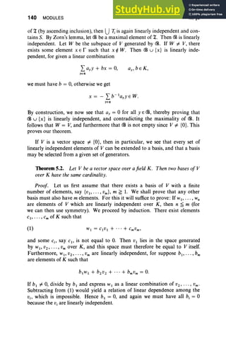 140 MODULES III, §5
of 1: (by ascending inclusion), then U7; is again linearly independent and con-
tains S. By Zorn's lemma, let <:B be a maximal element of 1:. Then <:B is linearly
independent. Let W be the subspace of V generated by <:B. If W i= V, there
exists some element x E r such that x ¢ W. Then <:B u {x} is linearly inde-
pendent, for given a linear combination
we must have b = 0, otherwise we get
x = - Lb-IayYEW.
yE<ll
By construction, we now see that ay = °for all YE <:B, thereby proving that
<:B u {x} is linearly independent, and contradicting the maximality of <:B. It
follows that W = V, and furthermore that <:B is not empty since V i= {a}. This
proves our theorem.
If V is a vector space i= {a}, then in particular, we see that every set of
linearly independent elements of V can be extended to a basis, and that a basis
may be selected from a given set of generators.
Theorem 5.2. Let V be a vector space over a field K. Then two bases of V
over K have the same cardinality.
Proof. Let us first assume that there exists a basis of V with a finite
number of elements, say {VI' . •. , Vm }, m ~ 1. We shall prove that any other
basis must also have m elements. For this it will suffice to prove: If WI' • • • , w,
are elements of V which are linearly independent over K, then n ~ m (for
we can then use symmetry). We proceed by induction. There exist elements
cl , . . . , c; of K such that
(1)
and some c., say CI , is not equal to 0. Then VI lies in the space generated
by WI' V2,"" Vm over K, and this space must therefore be equal to V itself.
Furthermore, WI' V2 , .•• , Vm are linearly independent, for suppose bl , • • • , bm
are elements of K such that
If bl i= 0, divide by b, and express WI as a linear combination of V2' • • . , Vm •
Subtracting from (1) would yield a relation of linear dependence among the
Vi> which is impossible. Hence bl = 0, and again we must have all b, = °
because the Vi are linearly independent.
 