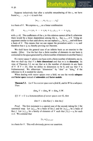 III, §5 VECTOR SPACES 141
Suppose inductively that after a suitable renumbering of the Vi ' we have
found WI> .. . , w, (r < n) such that
is a basis of V. We express Wr+ 1 as a linear combination
with Ci E K. The coefficients of the Vi in this relation cannot all be 0; otherwise
there would be a linear dependence among the Wj ' Say Cr+ 1 =1= O. Using an
argument similar to that used above, we can replace vr + 1 by wr + 1 and still have
a basis of V. This means that we can repeat the procedure until r = n, and
therefore that n ~ m, thereby proving our theorem.
We shall leave the general case of an infinite basis as an exercise to the
reader. [Hint: Use the fact that a finite number of elements in one basis is
contained in the space generated by a finite number ofelements in another basis.]
Ifa vector space V adm its one basis with a finite number of elements, say m,
then we shall say that V is finite dimensional and that m is its dimension. In
view of Theorem 5.2, we see that m is the number of elements in any basis
of V. If V = {O}, then we define its dimension to be 0, and say that V is
O-dimensional. We abbreviate ..dimension" by ..dim" or ..dirnj," if the
reference to K is needed for clarity.
When dealing with vector spaces over a field, we use the words subspace
and factor space instead of submodule and factor module.
Theorem 5.3. Let V bea vectorspace overafield K, andlet W bea subspace.
Then
dirnj, V = dimK W + dimj, V/W.
Iff: V --+ U is a homomorphismof vector spaces overK , then
dim V = dim Ker f + dim Imj.
Proof. The first statement is a special case of the second, taking for f the
canonical map. Let {UdiEl be a basis of 1m f, and let {wj}jEJ be a basis of
Ker f. Let {Vd iel be a family of elements of V such that f(vJ = Ui for each
i E I . We contend that
is a basis for V. This will obviously prove our assertion.
 