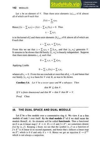 142 MODULES III, §6
Let x be an element of V. Then there exist elements {aJj E/ of K almost
all of which are 0 such that
f(x) = L ajUj .
jE/
is in the kernel off, and there exist elements {bj}jEJ of K almost all of which are
osuch that
From this we see that x = L ajVi + L bjwj, and that {Vi'Wj} generates V.
It remains to be shown that the family {vj, wJ is linearly independent. Suppose
that there exist elements c., dj such that
Applyingfyields
0= L cJ (vJ = L c.u.,
whence all Cj = O. From this we conclude at once that all dj = 0, and hence that
our family {vj, Wj} is a basis for V over K, as was to be shown.
Corollary 5.4. Let V be a vector space and W a subspace. Then
dim W ~ dim V.
If V isfinite dimensional and dim W = dim V then W = V.
Proof Clear.
§6. THE DUAL SPACE AND DUAL MODULE
Let E be a free module over a commutative ring A . We view A as a free
module of rank lover itself. By the dual module EV
of E we shall mean the
module Hom(E, A) . Its elements will be called functionals. Thus a functional
on E is an A-linear map f : E ~ A. If x E E and j" E E V
, we sometimes denote
I(x) by (x,f) . Keeping x fixed, we see that the symbol (x,f) as a function of
IE E V
is A-linear in its second argument, and hence that x induces a linear map
on EV, which is 0 if and only if x = O. Hence we get an injection E ~ E VV
which is not always a surjection.
 