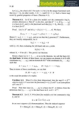 III. §6 THE DUAL SPACE AND DUAL MODULE 143
Let {XJ iEI be a basis of E. For each i E l ieif, be the unique functional such
thatJi(xj) = Dij (in other words , I if i = j and 0 if i *j). Such a linear map
exists by general properties of bases (Theorem 4. 1).
Theorem 6.1. Let E be a finite free module over the commutative ring A .
offinite dimension n. Then EV
is also f ree. and dim E V
= n. If {xl . · · · . xn}
is a basis for E. and fi is the fun ctional such that fi(xj) = D
ij. then {fl' . . . . fn}
is a basis fo r EV
•
Proof. Let f E EV
and let a, = f (Xi) (i = 1, . .. , n). We have
f(CIXI + ... + c"xn) = cd(xl) + ... + c"f(xn)·
Hence f = o-J, + ... + «J; and we see that the fi generate E V
• Furthermore,
they are linearl y independent , for if
bdl + ... + bnfn = 0
with b, E K , then evaluating the left-hand side on Xi yields
bJi(xi) = 0,
whence b, = 0 for all i . This proves our theorem.
Given a basis {xJ (i = I , . .. , n) as in the theorem , we call the basis {fJ
the dual basis. In term s of these bases, we can express an element A of E with
coordinates (a l' . . . • an), and an element B of E v with coordinates (bl , .. . , bn),
such that
B = bdl + . .. + bn!,,·
Then in term s of these coordinates, we see that
(A, B ) = a. b , + .. . + anb" = A . B
is the usual dot product of n-tuples.
Corollary 6.2. When E is free finite dimensional. then the map E ~ E V V
which to each x E V associates thef unctionalf ~ (r, f) on EV
is an isomorphism
of E onto EV V
•
Proof. Note that since {II' .. . , f,,} is a basis for EV
, it follows from the
definitions that {XI" ' " x,,} is the dual basis in E , so E = E Vv.
Theorem 6.3. Let U, V, W be finite f ree modules over the commutative ring
A. and let
A '"
O ~ W~ V~ U ~ O
be an exact sequence of A-homomorphisms . Then the induced sequence
 