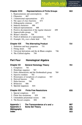 CONTENTS XV
Chapter XVIII Representations of Finite Groups 663
1. Representations and semisimplicity 663
2. Characters 667
3. I-d imensional representations 671
4. The space of class function s 673
5. Orthogonality relations 677
6. Induced characters 686
7. Induced representations 688
8. Positive decomposition of the regular character 699
9. Supersolvable groups 702
10. Brauer's theorem 704
11. Field of definition of a representation 710
12. Example: GL2 over a finite field 712
Chapter XIX The Alternating Product
1. Definition and basic properties 731
2. Fitting ideals 738
3. Universal derivations and the de Rham complex
4. The Clifford algebra 749
746
731
Part Four Homological Algebra
Chapter XX General Homology Theory
1. Complexes 761
2. Homology sequence 767
3. Euler characteristic and the Grothendieck group 769
4. Injective modules 782
5. Homotopies of morphisms of complexes 787
6. Derived functors 790
7. Delta-functors 799
8. Bifunctors 806
9. Spectral sequences 814
Chapter XXI Finite Free Resolutions
1. Special complexes 835
2. Finite free resolutions 839
3. Unimodular polynomial vectors 846
4. The Koszul complex 850
761
835
Appendix 1
Appendix 2
Bibliography
Index
The Transcendence of e and Tt
Some Set Theory
867
875
895
903
 