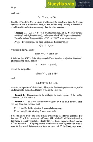 III, §6
such that
THE DUAL SPACE AND DUAL MODULE 145
( x, x') = <x, g(X'»
for all x E V and x' E V'. However, it will usually be possible to describe it by an
arrow and call it the induced map, or the natural map. Giving a name to it
would tend to make the terminology heavier than necessary.
Theorem 6.4. Let V x V' ~ K be a bilinear map, let W, W' be its kernels
on the left and right respectively, and assume that V' /W' is finite dimensional.
Then the induced homomorphism V' /W' ~ (V/W)v is an isomorphism .
Proof. By symmetry, we have an induced homomorphism
V/W ~ (V '/W')v
which is injective. Since
dim(VI/W')v = dim V'/W'
it follows that V/W is finite dimensional. From the above injective homomor-
phism and the other, namely
o~ V'/W' ~ (V/W)v,
we get the inequalities
dim V/W ~ dim V'/W'
and
dim V'/W' ~ dim V/W,
whence an equality of dimensions. Hence our homomorphisms are surjective
and inverse to each other, thereby proving the theorem.
Remark 1. Theorem 6.4 is the analogue for vector spaces of the duality
Theorem 9.2 of Chapter 1.
Remark 2. Let A be a commutative ring and let E be an A-module . Then
we may form two types of dual:
E" = Hom(E, Q/Z), viewing E as an abelian group;
EV
= HomA(E, A), viewing E as an A-module .
Both are called dual, and they usually are applied in different contexts. For
instance, EV
will be considered in Chapter Xlll, while E" will be considered in
the theory of injective modules, Chapter XX, §4. For an example of dual module
EV
see Exercise 11. If by any chance the two duals arise together and there is
need to distinguish between them, then we may call E" the Pontrjagin dual.
 