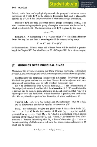 146 MODULES III, §7
Indeed, in the theory of topological groups G, the group of continuous homo-
morphisms of G into R/Z is the classical Pontrjagin dual , and is classically
denoted by GA, so I find the preservation of that terminology appropriate.
Instead of R/Z one may take other natural groups isomorphic to R/Z . The
most common such group is the group of complex numbers of absolute value 1,
which we denote by 8) . The isomorphism with R/Z is given by the map
Remark 3. A bilinear map V x V ~ K for which V' == V is called a bilinear
form. We say that the form is non-singular if the corresponding maps
V' ~ VV and V ~ (V')v
are isomorphisms. Bilinear maps and bilinear forms will be studied at greater
length in Chapter XV. See also Exercise 33 of Chapter XIII for a nice example.
§7. MODULES OVER PRINCIPAL RINGS
Throughout this section, we assume that R is a principal entire ring. All modules
are over R, and homomorphisms are R-homomorphisms, unless otherwise specified.
The theorems will generalize those proved in Chapter I for abelian groups.
We shall also point out how the proofs of Chapter I can be adjusted with sub-
stitutions of terminology so as to yield proofs in the present case.
Let F be a free module over R, with a basis {XJiEI ' Then the cardinality of
I is uniquely determined, and is called the dimension of F. We recall that this
is proved, say by taking a prime element p in R, and observing that F/ pF is a
vector space over the field R/pR, whose dimension is precisely the cardinality
of I. We may therefore speak of the dimension of a free module over R.
Theorem 7.1. Let F be afree module, and M a submodule. Then M isfree,
and its dimension is less than or equal to the dimension ofF.
Proof For simplicity, we give the proof when F has a finite basis {Xi}'
i == 1, . . . , n. Let M, be the intersection of M with (x), .. . , x.), the module
generated by XI' . . . , x.. Then M I == M n (XI) is a submodule of (XI), and is
therefore of type (alxl) with some al ER. Hence M I is either 0 or free, of di-
mension 1. Assume inductively that M, is free of dirnension js r. Let a be
the set consisting of all elements a E R such that there exists an element X E M
which can be written
 