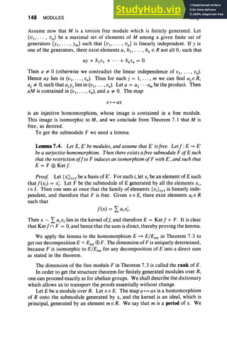 148 MODULES III, §7
Assume now that M is a torsion free module which is finitely generated. Let
{VI' . . . , vn } be a maximal set of elements of M among a given finite set of
generators {YI' .. . , Ym} such that {VI' ... , Vn} is linearly independent. If Y is
one of the generators, there exist elements a, bl , • . . , bn E R not all 0, such that
ay + bivi + ... + b;»; = 0.
Then a =1= °(otherwise we contradict the linear independence of VI' . .. , vn) .
Hence ay lies in (VI' . . . ,vn). Thus for each j = 1, , m we can find aj E R,
aj =1= 0, such that ajYj lies in (VI" ' " vn) . Let a = al am be the product. Then
aM is contained in (VI"", vn) , and a =1= 0. The map
X 1--+ ax
is an injective homomorphism, whose image is contained in a free module.
This image is isomorphic to M , and we conclude from Theorem 7.1 that M is
free, as desired .
To get the submodule F we need a lemma.
Lemma 7.4. Let E, E' be modules, and assumethat E' isfree. Let f :E ~ E'
be a surjectivehomomorphism. Then there exists afree submodule F ofE such
that the restrictionoffto F induces an isomorphism ofF with E', and such that
E = F ED Kerf.
Proof. Let {x;Ler be a basis of E'. For each i, let x, be an element of E such
that j'(x.) = x;. Let F be the submodule of E generated by all the elements Xi'
i E I. Then one sees at once that the family of elements {Xj}jel is linearly inde-
pendent, and therefore that F is free. Given x E E, there exist elements a, E R
such that
Then x - La.x, lies in the kernel off, and therefore E = Kerf + F. It is clear
that Kerf( F = 0, and hence that the sum is direct, thereby proving the lemma.
We apply the lemma to the homomorphism E ~ E/Etor in Theorem 7.3 to
get our decomposition E = Etor E9 F . The dimension of F is uniquely determined,
because F is isomorphic to E/Etor for any decomposition of E into a direct sum
as stated in the theorem .
The dimension of the free module F in Theorem 7.3 is called the rank of E.
In order to get the structure theorem for finitely generated modules over R,
one can proceed exactly as for abelian groups. We shall describe the dictionary
which allows us to transport the proofs essentially without change.
Let E be a module over R. Let x E E. The map a1--+ax is a homomorphism
of R onto the submodule generated by x, and the kernel is an ideal, which is
principal, generated by an element mER. We say that m is a period of x. We
 