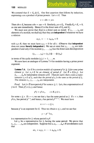 150 MODULES III, §7
We contend that E = Eb EB Ec• Our first assertion then follows by induction,
expressing a as a product of prime powers. Let VEE. Then
v = xbv + ycv.
Then xbv E E, because cxbv = xav = 0. Similarly, ycv E Eb • Finally Eb n E, = 0,
as one sees immediately. Hence E is the direct sum of Eb and Ec•
We must now prove that E(p) is a direct sum as stated. If YI' .. . , Ym are
elements of a module, we shall say that they are independent if whenever we have
a relation
alYI + ... + amYm = 0
with aiE R, then we must have aiYi = 0 for all i. (Observe that independent
does not mean linearly independent.) We see at once that YI' . . . , Ym are inde-
pendent if and only if the module (y I' . . . , Ym) has the direct sum decomposition
in terms of the cyclic modules (Yi), i = 1, . . . , m.
We now have an analogue of Lemma 7.4 for modules having a prime power
exponent.
Lemma 7.6. Let E be a torsion moduleojexponent p' (r ~ 1)Jorsome prime
element p. Let XI E E be an element oj period pro Let E = E/(x l). Let
jil" ' " jim be independentelements ojE. Then for each i there exists a repre-
sentative YiE E ofYb such that the period ofYi is the same as the period ofYi'
The elements XI> YI, "" Ymare independent.
Proof Let yE Ehave period pn for some n ~ 1. Let Y be a representative of
yin E. Then pny E (XI)' and hence
cER, p{c,
for some s ~ r. If s = r, we see that Y has the same period as Y
. If s < r, then
p'cx, has period p'-s, and hence Y has period pn+,-s. We must have
n + r - s ~ r,
because p' is an exponent for E. Thus we obtain n ~ s, and we see that
is a representative for y, whose period is p".
Let Yi be a representative for Yi having the same period. We prove that
XI' YI,' . . ,Ym are independent. Suppose that a, al, ' . . , am E R are elements such
that
aXI + alYI + ... + amYm = O.
 