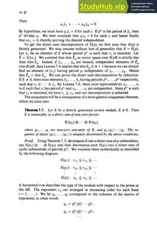 III, §7
Then
MODULES OVER PRINCIPAL RINGS 151
alYI + ... + amYm = O
.
By hypothesis, we must have ajYi = 0 for each i. If prjis the period of Yi, then
prj divides a.. We then conclude that ajYi = 0 for each i, and hence finally
that ax I = 0, thereby proving the desired independence.
To get the direct sum decomposition of E(p), we first note that E(p) is
finitely generated. We may assume without loss of generality that E = E(p).
Let XI be an element of E whose period pr, is such that rl is maximal. Let
E = E/(x I)' We contend that dim n, as vector space over R/pR is strictly less
than dim Ep • Indeed, if YI' . . . , Ym are linearly independent elements of Ep
over R/pR , then Lemma 7.6 implies that dim Ep ~ m + 1 because we can always
find an element of (XI) having period p, independent of YI, . . . , Ym' Hence
dim Ep < dim Ep • We can prove the direct sum decomposition by induction.
IfE #- 0, there exist elements x2 , •• • , X. having periods pr2
, • •• , pr, respectively,
such that r2 ~ .. . ~ rs• By Lemma 7.6, there exist representatives x2, . . . , x;
in E such that x, has period prjand XI " .. , x, are independent. Since pr, is such
that rl is maximal, we have rl ~ r2 , and our decomposition is achieved.
The uniqueness will be a consequence of a more general uniqueness theorem,
which we state next.
Theorem 7.7. Let E be a finitely generated torsion module, E #- O. Then
E is isomorphic to a direct sum ofnon-zerofactors
R/(ql) !3 .. . !3 R/(qr),
where q,.. . ,qr are non-zero non-units of R, and q 1q21.. · 1qr. The se-
quence ofideals (q),.. . , (qr) is uniquelydeterminedby the aboveconditions.
Proof. Using Theorem 7.5 , decompose E into a direct sum ofp-submodules,
say E(PI) EB . . . EB E(p,), and then decompose each E(P i) into a direct sum of
cyclic submodules of periods pili. We visualize these symbolically as described
by the following diagram :
E(p,) : r /l ~ r/ 2 ~ . ..
A horizontal row describes the type of the.module with respect to the prime at
the left. The exponents rij are arranged in increasing order for each fixed
i = 1, . .. , I. We let ql' ... , q, correspond to the columns of the matrix of
exponents, in other words
 