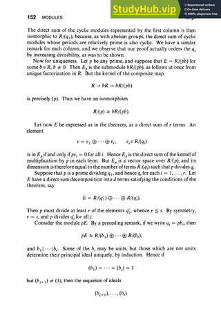 152 MODULES III, §7
The direct sum of the cyclic modules represented by the first column is then
isomorphic to Rj(ql), because, as with abelian groups, the direct sum of cyclic
modules whose periods are relatively prime is also cyclic. We have a similar
remark for each column, and we observe that our proof actually orders the qj
by increasing divisibility, as was to be shown.
Now for uniqueness. Let p be any prime, and suppose that E = Rj(pb) for
some b e R, b =f:. O
. Then Ep is the submodule bRj(pb), as follows at once from
unique factorization in R. But the kernel of the composite map
R --. bR --. bRj(pb)
is precisely (p). Thus we have an isomorphism
Rj(p) ;:::: bRj(pb).
Let now E be expressed as in the theorem, as a direct sum of r terms. An
element
is in Ep if and only ifPVi = 0 for all i. Hence Ep is the direct sum of the kernel of
multiplication by p in each term. But Ep is a vector space over Rj(p), and its
dimension is therefore equal to the number of terms Rj(q;) such that p divides qi'
Suppose that p is a prime dividing ql ' and hence qi for each i = 1,.. . , r. Let
E have a direct sum decomposition into d terms satisfying the conditions of the
theorem, say
E = Rj(q'l) EB ... EB Rj(q~).
Then p must divide at least r of the elements qj, whence r ~ s. By symmetry,
r = s, and p divides qj for all j.
Consider the module pE. By a preceding remark, if we write qi = pbi' then
pE ;:::: Rj(b l) EB ... EB Rj(br ) ,
and bll·· · Ibr • Some of the b, may be units, but those which are not units
determine their principal ideal uniquely, by induction. Hence if
but (bj + 1) =f:. (1), then the sequence of ideals
 