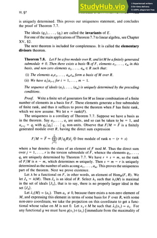 III, §7 MODULES OVER PRINCIPAL RINGS 153
is uniquely determined . This proves our uniqueness statement, and concludes
the proof of Theorem 7.7 .
The ideals (ql), . . . , (qr) are called the invariants of E .
For one of the main applications ofTheorem 7.7 to linear algebra, see Chapter
XV, §2.
The next theorem is included for completeness. It is called the elementary
divisors theorem.
Theorem 7.8. Let F be afree module over R, and let M be afinitely generated
submodule *O. Then there exists a basis <B of F, elements el' .. . , em in this
basis, and non-zero elements ai' . .. . am E R such that :
(i) The elements ale" .. . , amemform a basis of Mover R.
(ii) We have ailaHtfor i = 1, . . . , m - l.
The sequence of ideals (al) ' . .. • (am) is uniquely determined by the preceding
conditions.
Proof. Write a finite set of generators for M as linear combination of a finite
number of elements in a basis for F. These elements generate a free submodule
of finite rank, and thus it suffices to prove the theorem when F has finite rank,
which we now assume. We let n = rank(F).
The uniqueness is a corollary of Theorem 7.7 . Suppose we have a basis as
in the theorem. Say at, , as are unit s, and so can be taken to be = 1, and
as+j = qj with ql lq21 I qr non-units. Observe that F/M = Fis a finitely
generated module over R, having the direct sum expression
r
F/ M = F = EB (R/ qjR)ej EB free module of rank n - (r + s)
j= I
where a bar denotes the class of an element of F mod M . Thus the direct sum
over j = 1, . .. , r is the torsion submodule of P, whence the elements ql' . .. ,
qr are uniquely determined by Theorem 7.7. We have r + s = m, so the rank
of F/M is n - m, which determines m uniquely. Then s = m - r is uniquely
determined as the number of units among ai ' ... , am' This proves the uniqueness
part of the theorem. Next we prove existence.
Let A be a functional on F, in other words, an element of HomR(F, R). We
let JA = A(M) . Then h is an ideal of R. Select AI such that AI(M) is maximal
in the set of ideals {JA}, that is to say , there is no properly larger ideal in the
set {h}.
Let AI(M) = (a l). Then al i= 0, because there exists a non-zero element of
M , and expressing this element in terms of some basis for F over R, with some
non-zero coordinate, we take the projection on this coordinate to get a func-
tional whose value on M is not 0. Let XI EM be such that AI(X1) = al ' For
any functional g we must have g(x 1) E (a 1) [immediate from the maximality of
 