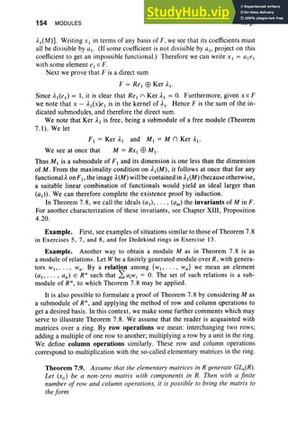 154 MODULES III, §7
Al(M)]. Writing x I in terms of any basis of F, we see that its coefficients must
all be divisible by al. (If some coefficient is not divisible by aI' project on this
coefficient to get an impossible functional.) Therefore we can write X I = aIel
with some element e. E F.
Next we prove that F is a direct sum
F = ReI EEl Ker AI '
Since AI(el) = 1, it is clear that ReI n Ker Al = O. Furthermore, given X EF
we note that X - AI(x)el is in the kernel of ~I ' Hence F is the sum of the in-
dicated submodules, and therefore the direct sum.
We note that Ker Al is free , being a submodule of a free module (Theorem
7.1). We let
F) = Ker A) and MI = M n Ker A).
We see at once that M = RXI EEl M).
Thus M) is a submodule of F J and its dimension is one less than the dimension
of M. From the maximality condition on AI (M), it follows at once that for any
functional A. onF), the image A.(M)will be contained in A)(M) (because otherwise,
a suitable linear combination of functionals would yield an ideal larger than
(a)). We can therefore complete the existence proof by induction.
In Theorem 7.8, we call the ideals (a,), . . . , (am) the invariants of Min F.
For another characterization of these invariants, see Chapter XIII , Proposition
4.20 .
Example. First, see examples of situations similar to those of Theorem 7.8
in Exerci ses 5, 7, and 8, and for Dedekind rings in Exercise 13.
Example. Another way to obtain a module M as in Theorem 7.8 is as
a module of relations. Let W be a finitely generated module over R, with genera-
tors w., ...,Wno By a relation among {wI' • •• , Wn} we mean an element
(ai ' . . . , an) E R" such that L aiwi = O. The set of such relations is a sub-
module of R", to which Theorem 7.8 may be applied.
It is also possible to formulate a proof of Theorem 7.8 by considering M as
a submodule of R", and applying the method of row and column operations to
get a desired basis. In this context, we make some further comments which may
serve to illustrate Theorem 7.8. We assume that the reader is acquainted with
matrices over a ring. By row operations we mean: interchanging two rows;
adding a multiple of one row to another; multiplying a row by a unit in the ring.
We define column operations similarly. These row and column operations
correspond to multiplication with the so-called elementary matrices in the ring.
Theorem 7.9. Assume that the elementary matrices in R generate GLn(R).
Let (xij) be a non-zero matrix with components in R. Then with a finite
number of row and column operations, it is possible to bring the matrix to
the form
 