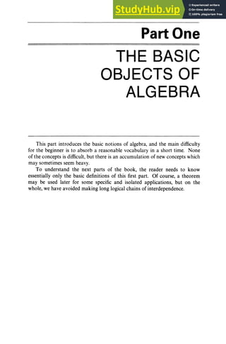 Part One
THE BASIC
OBJECTS OF
ALGEBRA
This part introduces the basic notions of algebra, and the main difficulty
for the beginner is to absorb a reasonable vocabulary in a short time. None
of the concepts is difficult, but there is an accumulation of new concepts which
may sometimes seem heavy.
To understand the next parts of the book, the reader needs to know
essentially only the basic definitions of this first part. Of course, a theorem
may be used later for some specific and isolated applications, but on the
whole, we have avoided making long logical chains of interdependence.
 