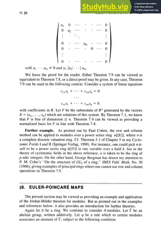 III, §8
o
o
o
with al . .. am "" 0 and al la21... Ia.;
o
EULER-POINCARE MAPS 155
o
o
o
o
o
We leave the proof for the reader. Either Theorem 7.9 can be viewed as
equivalent to Theorem 7.8, or a direct proof may be given . In any case, Theorem
7.9 can be used in the following context. Consider a system of linear equations
with coefficients in R . Let F be the submodule of Rn generated by the vectors
X = (x,, .. . , xn ) which are solutions of this system. By Theorem 7.1, we know
that F is free of dimension ~ n. Theorem 7.9 can be viewed as providing a
normalized basis for F in line with Theorem 7.8.
Further example. As pointed out by Paul Cohen, the row and column
method can be applied to module s over a power serie s ring o[[X]], where 0 is
a complete discrete valuation ring . Cf. Theorem 3.1 of Chapter 5 in my Cyclo-
tomic Fields I and II (Springer Verlag, 1990). For instance, one could pick 0 it-
self to be a power serie s ring k[[T]] in one variable over a field k, but in the
theory of cyclotomic fields in the above reference, 0 is taken to be the ring of
p-adic integers. On the other hand, George Bergman has drawn my attention to
P. M. Cohn's "On the structure of G~ of a ring, " IHES Publ. Math. No. 30
(1966), giving examples of principal rings where one cannot use row and column
operations in Theorem 7.9.
§8. EULER-POINCARE MAPS
The present section may be viewed as providing an example and application
of the Jordan-Holder theorem for modules. But as pointed out in the examples
and references below , it also provides an introduction for further theories.
Again let A be a ring. We continue to consider A-modules. Let r be an
abelian group, written additively. Let cp be a rule which to certain modules
associates an element of I', subject to the following condition:
 