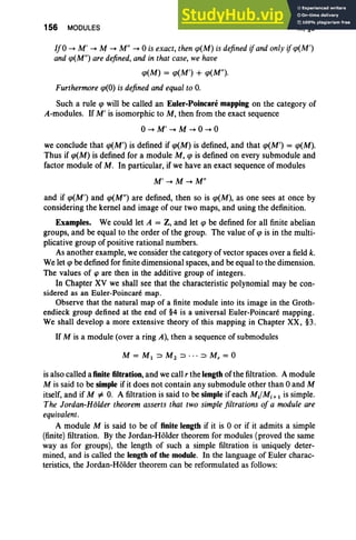 156 MODULES III, §8
IfO -+ M' -+ M -+ M" -+ 0 is exact, then qJ(M) is defined ifandonly ifqJ(M')
and qJ(M") are defined, and in that case,we have
qJ(M) = qJ(M') + qJ(M").
Furthermore qJ(O) is defined and equal to O
.
Such a rule qJ will be called an Euler-Poincare mapping on the category of
A-modules. If M' is isomorphic to M , then from the exact sequence
o-+ M' -+ M -+ 0 -+ 0
we conclude that qJ(M') is defined if qJ(M) is defined, and that qJ(M') = qJ(M).
Thus if qJ(M) is defined for a module M, qJ is defined on every submodule and
factor module of M. In particular, if we have an exact sequence of modules
M' -+ M -+ M"
and if qJ(M') and qJ(M") are defined, then so is qJ(M), as one sees at once by
considering the kernel and image of our two maps, and using the definition.
Examples. We could let A = Z, and let qJ be defined for all finite abelian
groups, and be equal to the order of the group. The value of qJ is in the multi-
plicative group of positive rational numbers.
As another example, we consider the category of vector spaces over a field k.
We let qJ be defined for finite dimensional spaces, and be equal to the dimension.
The values of cp are then in the additive group of integers.
In Chapter XV we shall see that the characteristic polynomial may be con-
sidered as an Euler-Poincare map.
Observe that the natural map of a finite module into its image in the Groth-
endieck group defined at the end of §4 is a universal Euler-Poincare mapping.
We shall develop a more extensive theory of this mapping in Chapter XX, §3.
If M is a module (over a ring A), then a sequence of submodules
is also called a finite filtration, and we call r the length of the filtration. A module
M is said to be simple if it does not contain any submodule other than 0 and M
itself, and if M :F O. A filtration is said to besimple if each MdM,+ 1 is simple.
The Jordan-HOlder theorem asserts that two simplefiltrations of a module are
equivalent.
A module M is said to be of finite length if it is 0 or if it admits a simple
(finite) filtration . By the Jordan-Holder theorem for modules (proved the same
way as for groups), the length of such a simple filtration is uniquely deter-
mined, and is called the length of the module. In the language of Euler charac-
teristics, the Jordan-Holder theorem can be reformulated as follows:
 